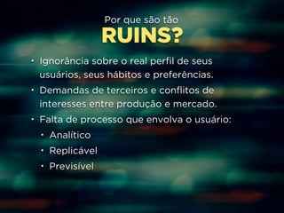 Por que são tão 
RUINS? 
• Ignorância sobre o real perfil de seus 
usuários, seus hábitos e preferências. 
• Demandas de terceiros e conflitos de 
interesses entre produção e mercado. 
• Falta de processo que envolva o usuário: 
• Analítico 
• Replicável 
• Previsível 
 