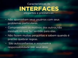 Características de 
INTERFACES 
elegantes e prestativas: 
• Não aporrinham seus usuários com seus 
problemas particulares. 
• Compreendem os motivos dos outros,não 
insistem no que faz sentido para elas. 
• Não fazem muitas perguntas e sabem quando é 
preciso quebrar regras. 
• São autoconfiantes e assumem a 
responsabilidade por seus atos. 
 