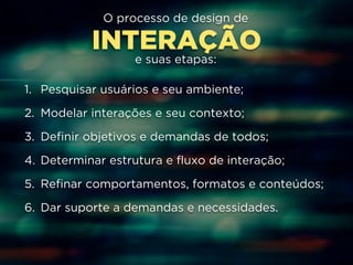 O processo de design de 
INTERAÇÃO 
e suas etapas: 
1. Pesquisar usuários e seu ambiente; 
2. Modelar interações e seu contexto; 
3. Definir objetivos e demandas de todos; 
4. Determinar estrutura e fluxo de interação; 
5. Refinar comportamentos, formatos e conteúdos; 
6. Dar suporte a demandas e necessidades. 
 