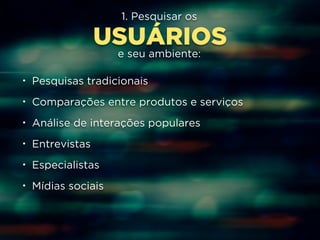 1. Pesquisar os 
USUÁRIOS 
e seu ambiente: 
• Pesquisas tradicionais 
• Comparações entre produtos e serviços 
• Análise de interações populares 
• Entrevistas 
• Especialistas 
• Mídias sociais 
 