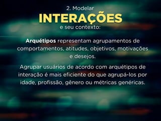 2. Modelar 
INTERAÇÕES 
e seu contexto: 
Arquétipos representam agrupamentos de 
comportamentos, atitudes, objetivos, motivações 
e desejos. 
Agrupar usuários de acordo com arquétipos de 
interação é mais eficiente do que agrupá-los por 
idade, profissão, gênero ou métricas genéricas. 
 