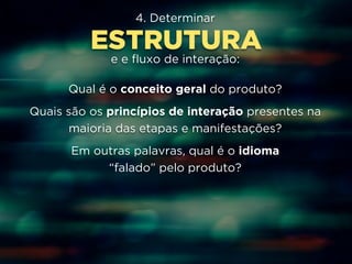 4. Determinar 
ESTRUTURA 
e e fluxo de interação: 
Qual é o conceito geral do produto? 
Quais são os princípios de interação presentes na 
maioria das etapas e manifestações? 
Em outras palavras, qual é o idioma 
“falado” pelo produto? 
 