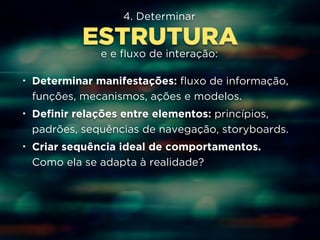 4. Determinar 
ESTRUTURA 
e e fluxo de interação: 
• Determinar manifestações: fluxo de informação, 
funções, mecanismos, ações e modelos. 
• Definir relações entre elementos: princípios, 
padrões, sequências de navegação, storyboards. 
• Criar sequência ideal de comportamentos. 
Como ela se adapta à realidade? 
 