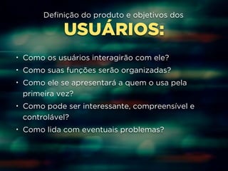 Definição do produto e objetivos dos 
USUÁRIOS: 
• Como os usuários interagirão com ele? 
• Como suas funções serão organizadas? 
• Como ele se apresentará a quem o usa pela 
primeira vez? 
• Como pode ser interessante, compreensível e 
controlável? 
• Como lida com eventuais problemas? 
 