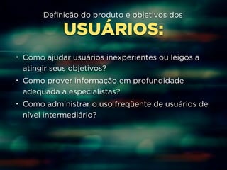 Definição do produto e objetivos dos 
USUÁRIOS: 
• Como ajudar usuários inexperientes ou leigos a 
atingir seus objetivos? 
• Como prover informação em profundidade 
adequada a especialistas? 
• Como administrar o uso freqüente de usuários de 
nível intermediário? 
 