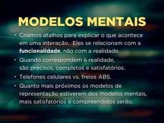 MODELOS MENTAIS 
• Criamos atalhos para explicar o que acontece 
em uma interação. Eles se relacionam com a 
funcionalidade, não com a realidade. 
• Quando correspondem à realidade, 
são precisos, completos e satisfatórios. 
• Telefones celulares vs. freios ABS. 
• Quanto mais próximos os modelos de 
representação estiverem dos modelos mentais, 
mais satisfatórios e compreendidos serão. 
 