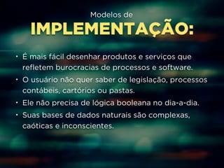 Modelos de 
IMPLEMENTAÇÃO: 
• É mais fácil desenhar produtos e serviços que 
refletem burocracias de processos e software. 
• O usuário não quer saber de legislação, processos 
contábeis, cartórios ou pastas. 
• Ele não precisa de lógica booleana no dia-a-dia. 
• Suas bases de dados naturais são complexas, 
caóticas e inconscientes. 
 