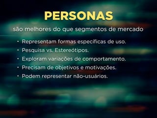 PERSONAS 
são melhores do que segmentos de mercado 
• Representam formas específicas de uso. 
• Pesquisa vs. Estereótipos. 
• Exploram variações de comportamento. 
• Precisam de objetivos e motivações. 
• Podem representar não-usuários. 
 