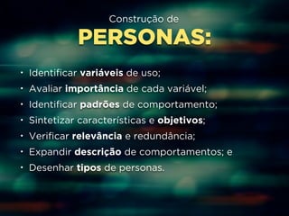 Construção de 
PERSONAS: 
• Identificar variáveis de uso; 
• Avaliar importância de cada variável; 
• Identificar padrões de comportamento; 
• Sintetizar características e objetivos; 
• Verificar relevância e redundância; 
• Expandir descrição de comportamentos; e 
• Desenhar tipos de personas. 
 