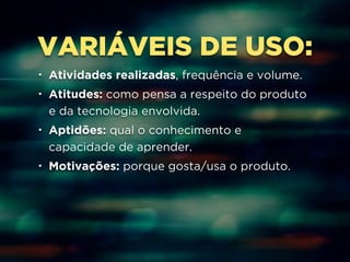 VARIÁVEIS DE USO: 
• Atividades realizadas, frequência e volume. 
• Atitudes: como pensa a respeito do produto 
e da tecnologia envolvida. 
• Aptidões: qual o conhecimento e 
capacidade de aprender. 
• Motivações: porque gosta/usa o produto. 
 