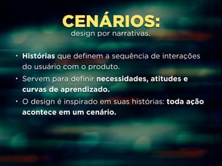 CENÁRIOS: 
design por narrativas. 
• Histórias que definem a sequência de interações 
do usuário com o produto. 
• Servem para definir necessidades, atitudes e 
curvas de aprendizado. 
• O design é inspirado em suas histórias: toda ação 
acontece em um cenário. 
 