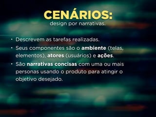 CENÁRIOS: 
design por narrativas. 
• Descrevem as tarefas realizadas. 
• Seus componentes são o ambiente (telas, 
elementos), atores (usuários) e ações. 
• São narrativas concisas com uma ou mais 
personas usando o produto para atingir o 
objetivo desejado. 
 