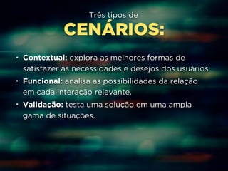Três tipos de 
CENÁRIOS: 
• Contextual: explora as melhores formas de 
satisfazer as necessidades e desejos dos usuários. 
• Funcional: analisa as possibilidades da relação 
em cada interação relevante. 
• Validação: testa uma solução em uma ampla 
gama de situações. 
 