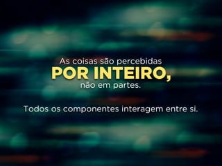 As coisas são percebidas 
POR INTEIRO, 
! 
não em partes. 
! 
Todos os componentes interagem entre si. 
 