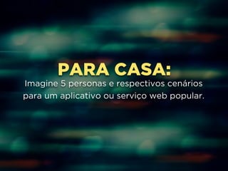 PARA CASA: 
Imagine 5 personas e respectivos cenários 
para um aplicativo ou serviço web popular. 
 