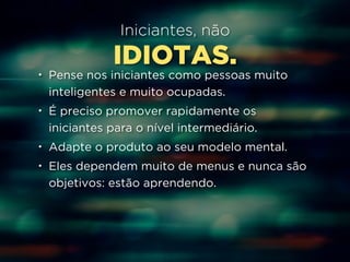 Iniciantes, não 
IDIOTAS. 
• Pense nos iniciantes como pessoas muito 
inteligentes e muito ocupadas. 
• É preciso promover rapidamente os 
iniciantes para o nível intermediário. 
• Adapte o produto ao seu modelo mental. 
• Eles dependem muito de menus e nunca são 
objetivos: estão aprendendo. 
 