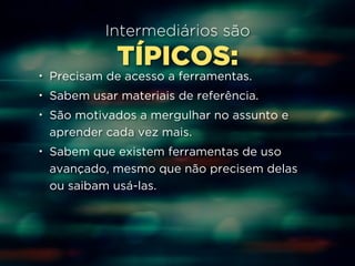 Intermediários são 
TÍPICOS: 
• Precisam de acesso a ferramentas. 
• Sabem usar materiais de referência. 
• São motivados a mergulhar no assunto e 
aprender cada vez mais. 
• Sabem que existem ferramentas de uso 
avançado, mesmo que não precisem delas 
ou saibam usá-las. 
 
