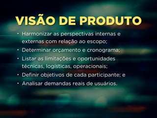 VISÃO DE PRODUTO 
• Harmonizar as perspectivas internas e 
externas com relação ao escopo; 
• Determinar orçamento e cronograma; 
• Listar as limitações e oportunidades 
técnicas, logísticas, operacionais; 
• Definir objetivos de cada participante; e 
• Analisar demandas reais de usuários. 
 