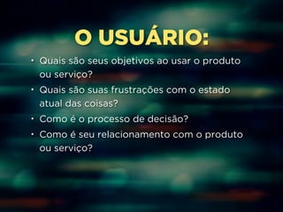 O USUÁRIO: 
• Quais são seus objetivos ao usar o produto 
ou serviço? 
• Quais são suas frustrações com o estado 
atual das coisas? 
• Como é o processo de decisão? 
• Como é seu relacionamento com o produto 
ou serviço? 
 