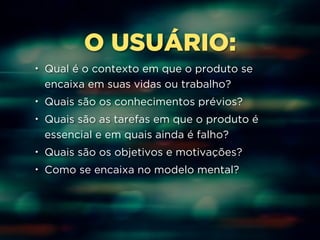 O USUÁRIO: 
• Qual é o contexto em que o produto se 
encaixa em suas vidas ou trabalho? 
• Quais são os conhecimentos prévios? 
• Quais são as tarefas em que o produto é 
essencial e em quais ainda é falho? 
• Quais são os objetivos e motivações? 
• Como se encaixa no modelo mental? 
 