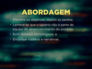 ABORDAGEM 
• Primeiro os objetivos, depois as tarefas; 
• Lembre-se que o usuário não é parte da 
equipe de desenvolvimento do produto; 
• Evitr debates tecnológicos; e 
• Encorajar roteiros e narrativas. 
 