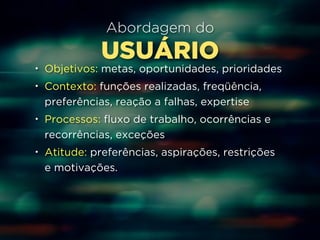 Abordagem do 
USUÁRIO 
• Objetivos: metas, oportunidades, prioridades 
• Contexto: funções realizadas, freqüência, 
preferências, reação a falhas, expertise 
• Processos: fluxo de trabalho, ocorrências e 
recorrências, exceções 
• Atitude: preferências, aspirações, restrições 
e motivações. 
 