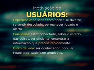 Motivação de 
USUÁRIOS: 
• Experiência: se sentir com poder, se divertir, 
se sentir descolado, permanecer focado e 
alerta. 
• Finalidade: estar conectado, saber o estado 
das coisas, ser eficiente, encontrar a 
informação que precisa rapidamente. 
• Estilo de vida: ser conhecedor, popular, 
respeitado, satisfazer ambições. 
 