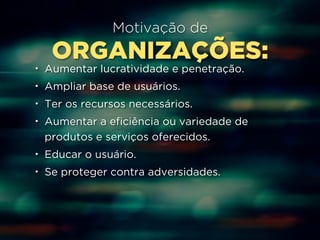 Motivação de 
ORGANIZAÇÕES: 
• Aumentar lucratividade e penetração. 
• Ampliar base de usuários. 
• Ter os recursos necessários. 
• Aumentar a eficiência ou variedade de 
produtos e serviços oferecidos. 
• Educar o usuário. 
• Se proteger contra adversidades. 
 