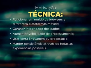 Motivação 
TÉCNICA: 
• Funcionar em múltiplos browsers e 
diferentes plataformas móveis; 
• Garantir integridade dos dados; 
• Aumentar velocidade de processamento; 
• Usar certa linguagem ou processo; e 
• Manter consistência através de todas as 
experiências possíveis. 
 