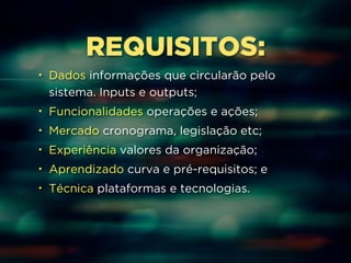 REQUISITOS: 
• Dados informações que circularão pelo 
sistema. Inputs e outputs; 
• Funcionalidades operações e ações; 
• Mercado cronograma, legislação etc; 
• Experiência valores da organização; 
• Aprendizado curva e pré-requisitos; e 
• Técnica plataformas e tecnologias. 
 
