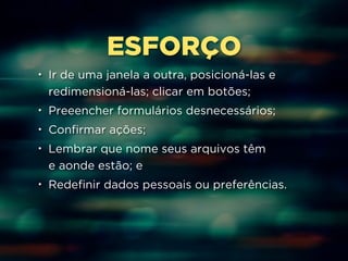 ESFORÇO 
• Ir de uma janela a outra, posicioná-las e 
redimensioná-las; clicar em botões; 
• Preeencher formulários desnecessários; 
• Confirmar ações; 
• Lembrar que nome seus arquivos têm 
e aonde estão; e 
• Redefinir dados pessoais ou preferências. 
 