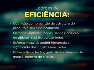 Ladrões de 
EFICIÊNCIA: 
• Cognição compreensão da estrutura do 
produto e seu funcionamento. 
• Memória lembrar funções, senhas, posição 
de objetos, metáforas, caminhos. 
• Esforço visual descobrir hierarquia e 
significado dos objetos mostrados. 
• Esforço físico teclas, gestuais, movimento de 
mouse, número de cliques. 
 