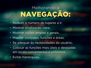 Melhorando a 
NAVEGAÇÃO: 
• Reduzir o número de lugares a ir. 
• Mostrar sinalização clara. 
• Mostrar visões amplas e gerais. 
• Mapear controles, funções e áreas. 
• Se adequar às necessidades do usuário;. 
• Colocar as funções mais úteis e desejadas 
em locais convenientes e próximos. 
• Evitar hierarquias. 
 