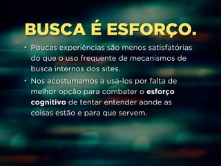 BUSCA É ESFORÇO. 
• Poucas experiências são menos satisfatórias 
do que o uso frequente de mecanismos de 
busca internos dos sites. 
• Nos acostumamos a usá-los por falta de 
melhor opção para combater o esforço 
cognitivo de tentar entender aonde as 
coisas estão e para que servem. 
 
