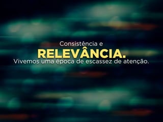 Consistência e 
RELEVÂNCIA. 
Vivemos uma época de escassez de atenção. 
 