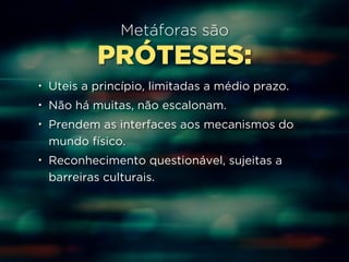 Metáforas são 
PRÓTESES: 
• Uteis a princípio, limitadas a médio prazo. 
• Não há muitas, não escalonam. 
• Prendem as interfaces aos mecanismos do 
mundo físico. 
• Reconhecimento questionável, sujeitas a 
barreiras culturais. 
 