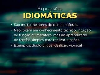 Expressões 
IDIOMÁTICAS 
• São muito melhores do que metáforas. 
• Não focam em conhecimento técnico, intuição 
de função ou metáfora, mas no aprendizado 
de tarefas simples para realizar funções. 
• Exemplos: duplo-clique, deslizar, vibracall. 
 