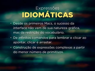 Expressões 
IDIOMÁTICAS 
• Desde os primeiros Macs, o sucesso da 
interface não vem de sua natureza gráfica, 
mas da restrição do vocabulário. 
• De infinitos comandos para lembrar e clicar ao 
apontar, clicar e arrastar. 
• Construção de expressões complexas a partir 
do menor número de primitivos. 
 