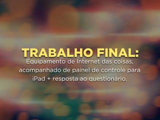 TRABALHO FINAL: 
Equipamento de Internet das coisas, 
acompanhado de painel de controle para 
iPad + resposta ao questionário. 
 