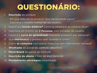 QUESTIONÁRIO: 
1. Descrição do produto 
• Em que rede ele se encaixa? Que necessidade supre? 
Descreva o modelo mental de seu usuário. 
2. Qual é sua função didática? Como se adaptaria ao sistema atual? 
3. Descreva um mínimo de 3 Personas, com jornadas de usuário. 
4. Como é a curva de aprendizado (iniciante a expert) por persona? 
5. Que interface(s) o produto usa? Quando e como? 
6. Como se comunica com outras máquinas sem intervenção humana? 
7. Wireframe do painel de controle, descritivo. 
8. Mood Board do painel de controle 
9. Descrição do objeto + foto de algo parecido 
10. Planejamento estratégico simplificado 
