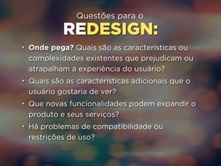 Questões para o 
REDESIGN: 
• Onde pega? Quais são as características ou 
complexidades existentes que prejudicam ou 
atrapalham a experiência do usuário? 
• Quais são as características adicionais que o 
usuário gostaria de ver? 
• Que novas funcionalidades podem expandir o 
produto e seus serviços? 
• Há problemas de compatibilidade ou 
restrições de uso? 
 