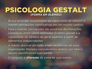 PSICOLOGIA GESTALT (FORMA EM ALEMÃO) 
• Busca entender os princípios da capacidade de adquirir e 
manter percepções significativas em um mundo caótico. 
• Para a Gestalt, percepções são produtos de interações 
complexas entre vários estímulos. O efeito gestalt é a 
capacidade do cérebro de gerar padrões a partir de 
elementos independentes. 
• A mente absorve um todo, e tem tendências de auto-organização. 
Primeiro consideramos objetos por inteiro, 
depois identificamos suas partes. 
• O conjunto é diferente da soma de suas partes. 
 