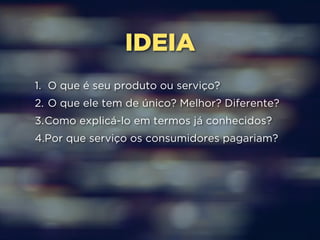 IDEIA 
1. O que é seu produto ou serviço? 
2. O que ele tem de único? Melhor? Diferente? 
3.Como explicá-lo em termos já conhecidos? 
4.Por que serviço os consumidores pagariam? 
 