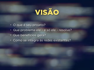 VISÃO 
• O que é seu projeto? 
• Que problema ele - e só ele - resolve? 
• Que benefícios gera? 
• Como se integra às redes existentes? 
 