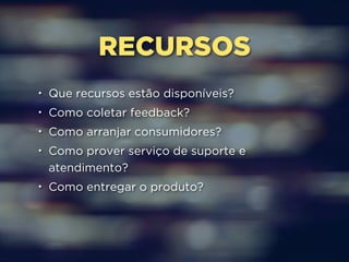 RECURSOS 
• Que recursos estão disponíveis? 
• Como coletar feedback? 
• Como arranjar consumidores? 
• Como prover serviço de suporte e 
atendimento? 
• Como entregar o produto? 
 