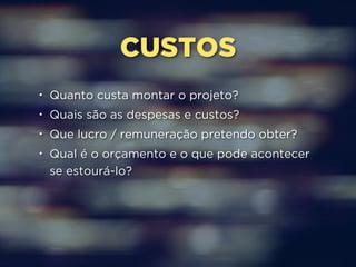 CUSTOS 
• Quanto custa montar o projeto? 
• Quais são as despesas e custos? 
• Que lucro / remuneração pretendo obter? 
• Qual é o orçamento e o que pode acontecer 
se estourá-lo? 
 