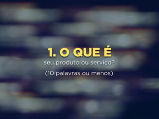 1. O QUE É 
seu produto ou serviço? 
(10 palavras ou menos) 
 