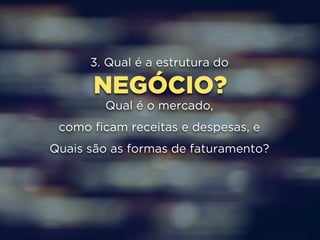 3. Qual é a estrutura do 
NEGÓCIO? 
Qual é o mercado, 
como ficam receitas e despesas, e 
Quais são as formas de faturamento? 
 