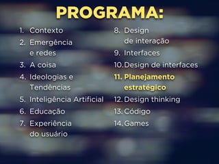 PROGRAMA: 
1. Contexto 
2. Emergência 
e redes 
3. A coisa 
4. Ideologias e 
Tendências 
5. Inteligência Artificial 
6. Educação 
7. Experiência 
do usuário 
8. Design 
de interação 
9. Interfaces 
10.Design de interfaces 
11. Planejamento 
estratégico 
12. Design thinking 
13. Código 
14.Games 
 