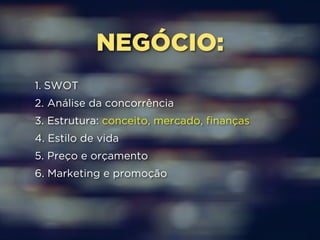 NEGÓCIO: 
1. SWOT 
2. Análise da concorrência 
3. Estrutura: conceito, mercado, finanças 
4. Estilo de vida 
5. Preço e orçamento 
6. Marketing e promoção 
 